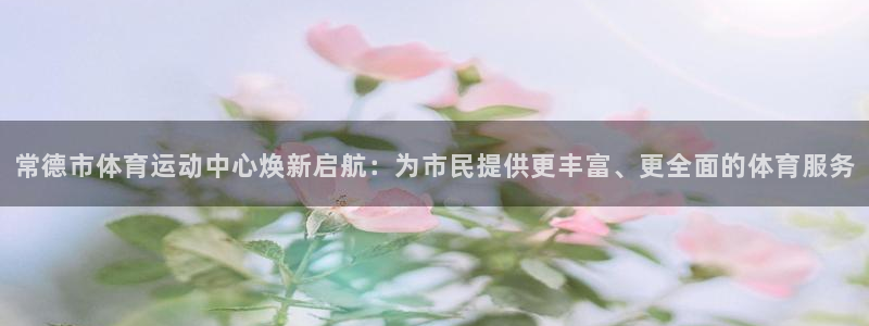 必一运动：常德市体育运动中心焕新启航：为市民提供更丰富、更全面的体育服务